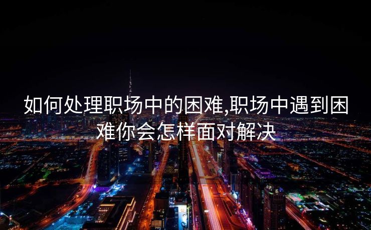 如何处理职场中的困难,职场中遇到困难你会怎样面对解决
