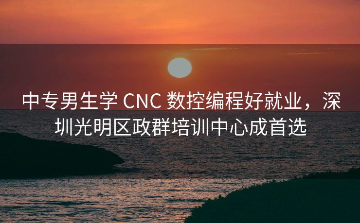 中专男生学 CNC 数控编程好就业，深圳光明区政群培训中心成首选