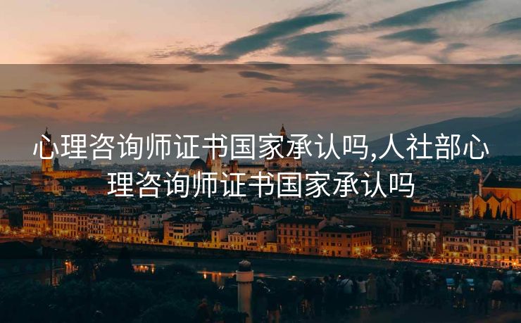 心理咨询师证书国家承认吗,人社部心理咨询师证书国家承认吗