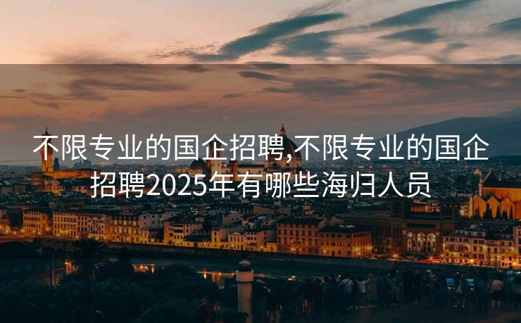 不限专业的国企招聘,不限专业的国企招聘2025年有哪些海归人员
