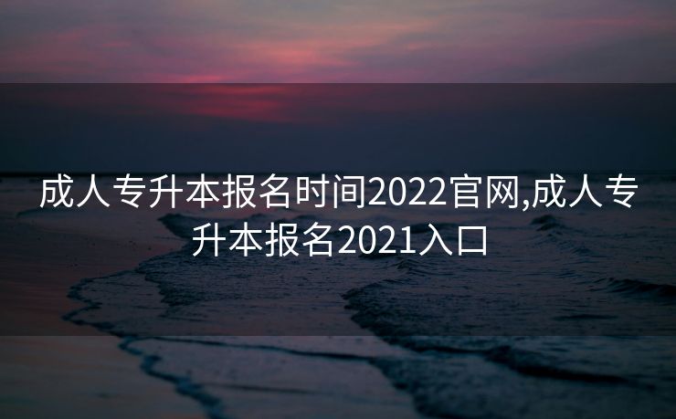 成人专升本报名时间2022官网,成人专升本报名2021入口