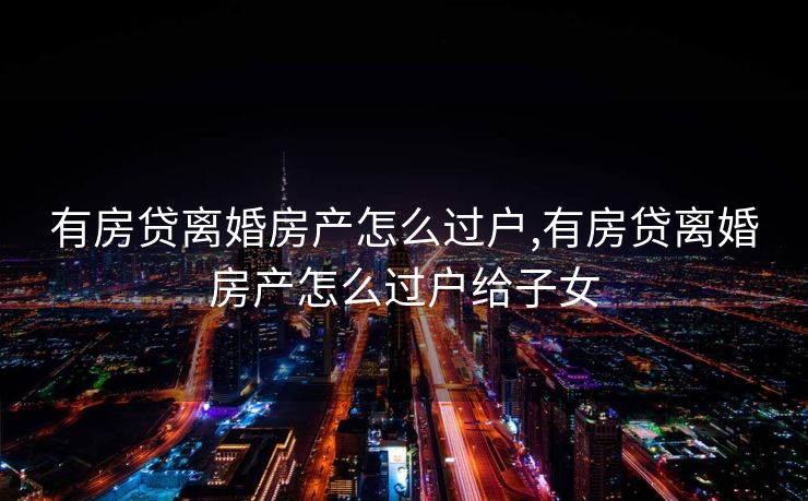 有房贷离婚房产怎么过户,有房贷离婚房产怎么过户给子女