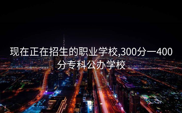 现在正在招生的职业学校,300分一400分专科公办学校