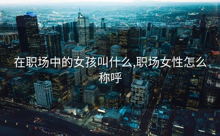 在职场中的女孩叫什么,职场女性怎么称呼