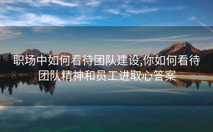 职场中如何看待团队建设,你如何看待团队精神和员工进取心答案