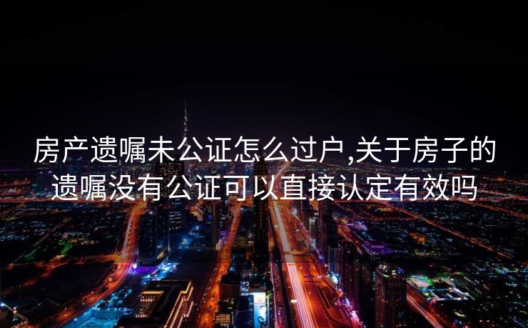 房产遗嘱未公证怎么过户,关于房子的遗嘱没有公证可以直接认定有效吗