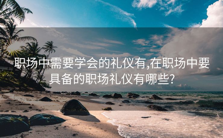 职场中需要学会的礼仪有,在职场中要具备的职场礼仪有哪些?