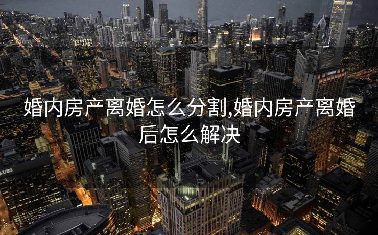 婚内房产离婚怎么分割,婚内房产离婚后怎么解决