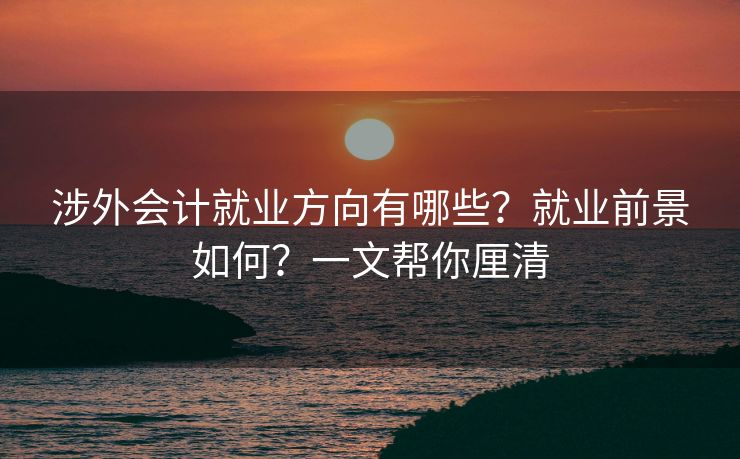 涉外会计就业方向有哪些？就业前景如何？一文帮你厘清