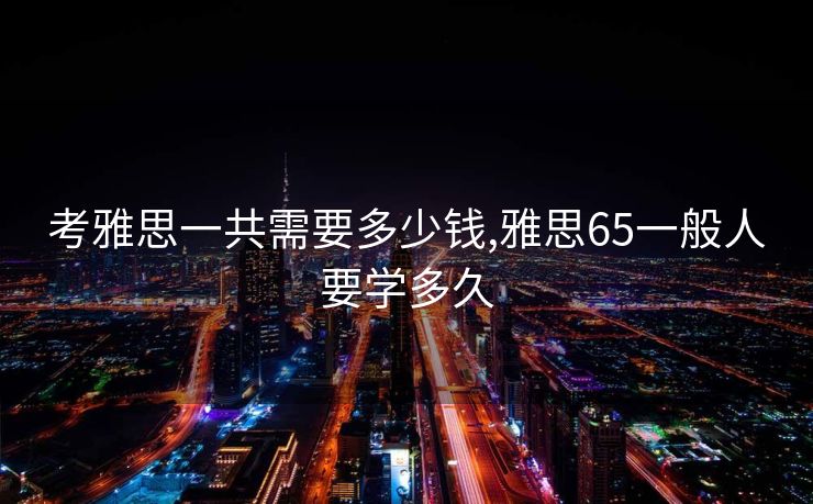 考雅思一共需要多少钱,雅思65一般人要学多久
