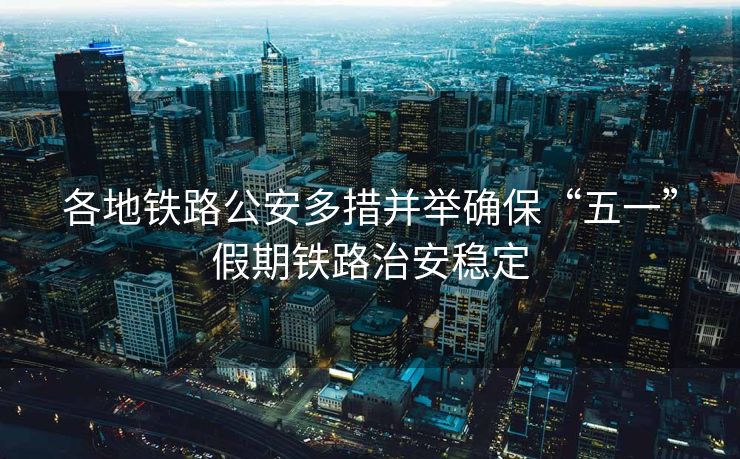 各地铁路公安多措并举确保“五一”假期铁路治安稳定