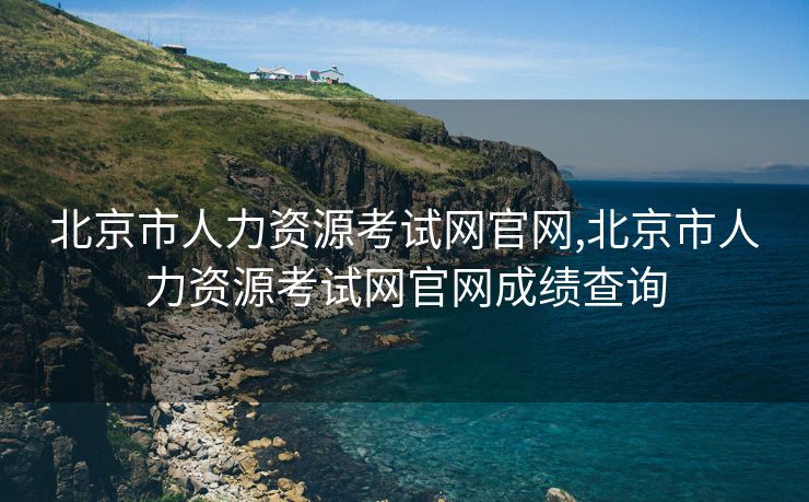 北京市人力资源考试网官网,北京市人力资源考试网官网成绩查询