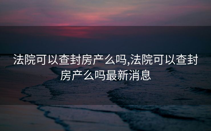 法院可以查封房产么吗,法院可以查封房产么吗最新消息
