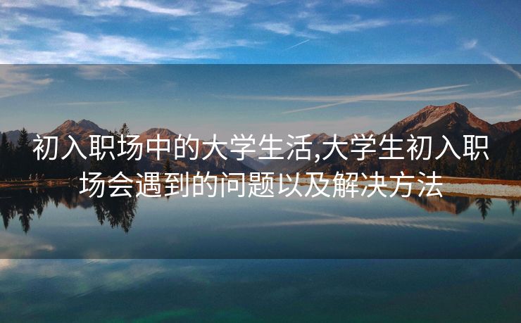 初入职场中的大学生活,大学生初入职场会遇到的问题以及解决方法