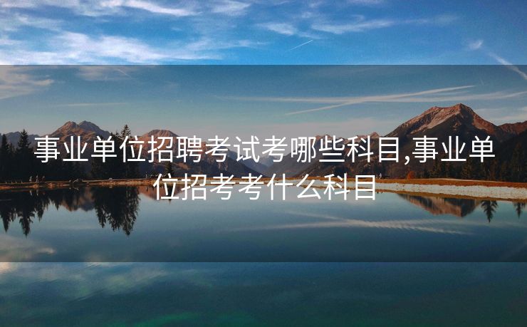 事业单位招聘考试考哪些科目,事业单位招考考什么科目 事业单位招聘考试考哪些科目,事业单位招考考什么科目