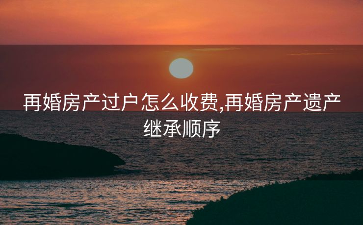 再婚房产过户怎么收费,再婚房产遗产继承顺序