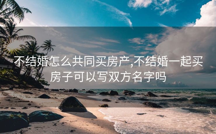 不结婚怎么共同买房产,不结婚一起买房子可以写双方名字吗