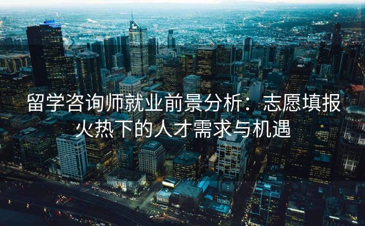 留学咨询师就业前景分析：志愿填报火热下的人才需求与机遇