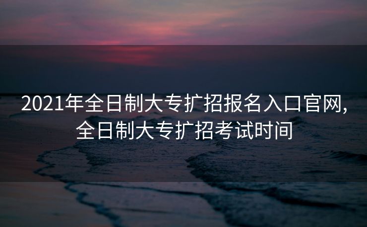 2021年全日制大专扩招报名入口官网,全日制大专扩招考试时间