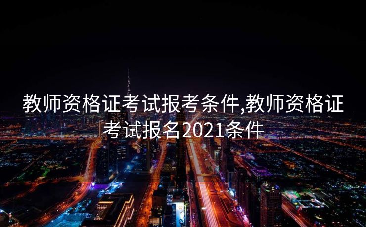 教师资格证考试报考条件,教师资格证考试报名2021条件