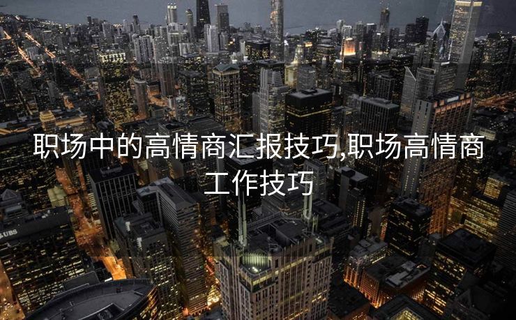 职场中的高情商汇报技巧,职场高情商工作技巧 职场中的高情商汇报技巧,职场高情商工作技巧