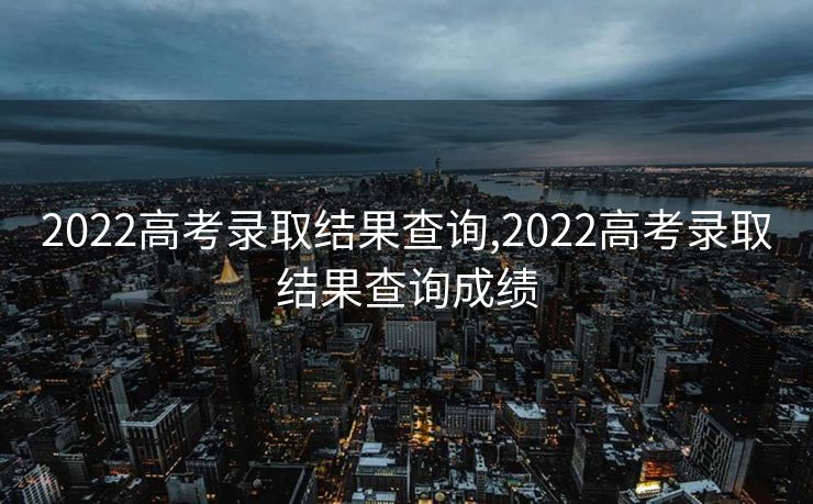 2022高考录取结果查询,2022高考录取结果查询成绩