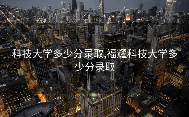 科技大学多少分录取,福耀科技大学多少分录取 科技大学多少分录取,福耀科技大学多少分录取