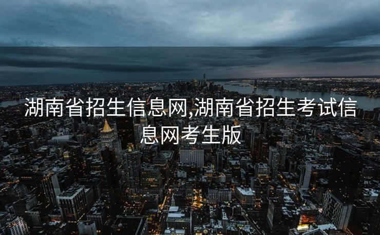 湖南省招生信息网,湖南省招生考试信息网考生版
