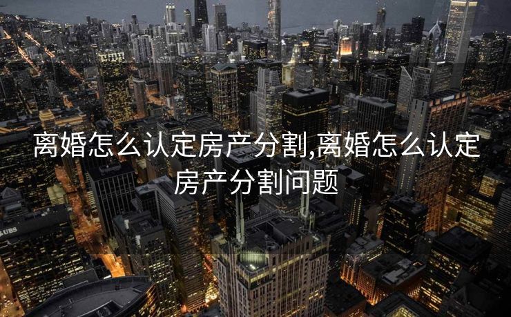离婚怎么认定房产分割,离婚怎么认定房产分割问题