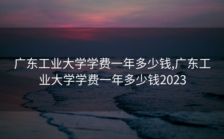 广东工业大学学费一年多少钱,广东工业大学学费一年多少钱2023