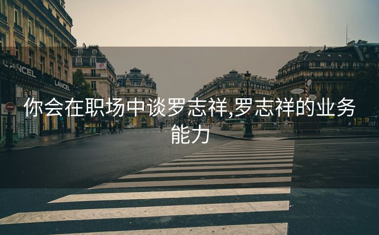 你会在职场中谈罗志祥,罗志祥的业务能力