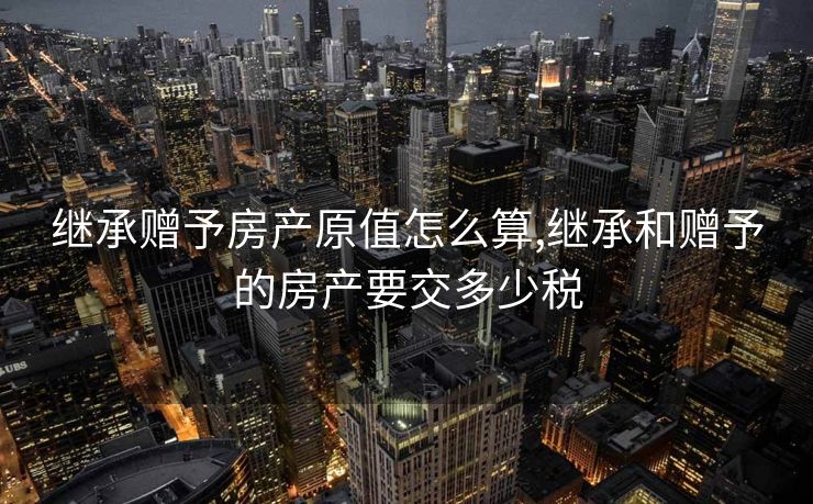 继承赠予房产原值怎么算,继承和赠予的房产要交多少税
