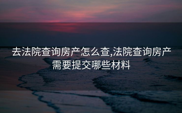 去法院查询房产怎么查,法院查询房产需要提交哪些材料