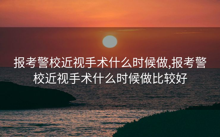 报考警校近视手术什么时候做,报考警校近视手术什么时候做比较好