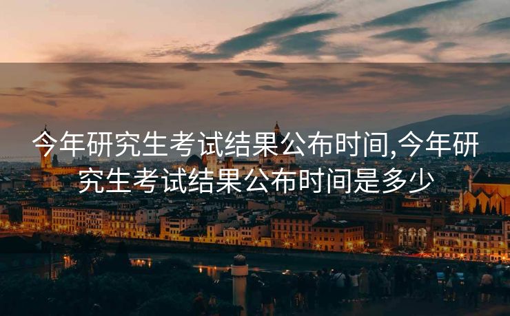 今年研究生考试结果公布时间,今年研究生考试结果公布时间是多少