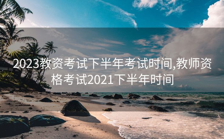 2023教资考试下半年考试时间,教师资格考试2021下半年时间