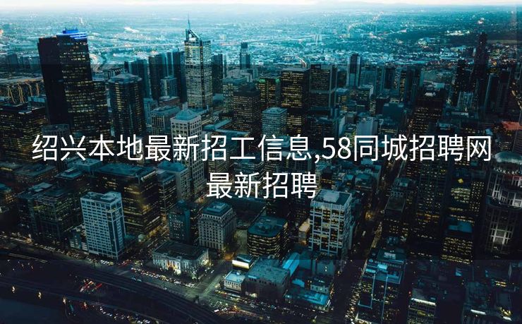 绍兴本地最新招工信息,58同城招聘网最新招聘