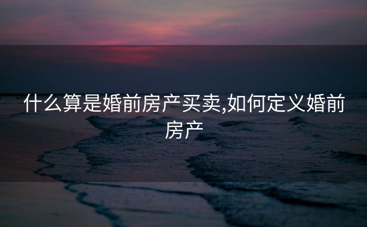 什么算是婚前房产买卖,如何定义婚前房产
