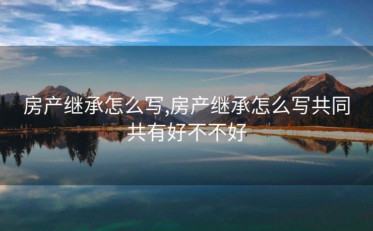 房产继承怎么写,房产继承怎么写共同共有好不不好