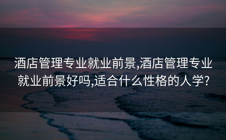 酒店管理专业就业前景,酒店管理专业就业前景好吗,适合什么性格的人学?