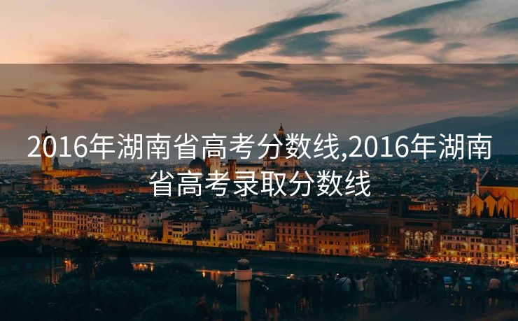 2016年湖南省高考分数线,2016年湖南省高考录取分数线