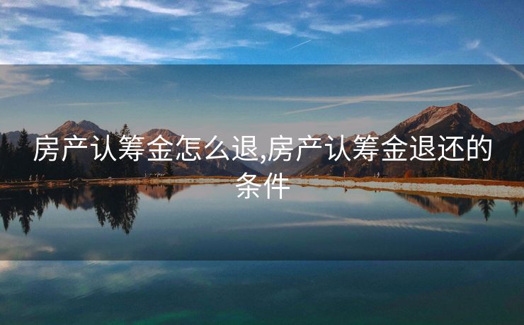 房产认筹金怎么退,房产认筹金退还的条件