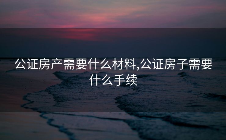 公证房产需要什么材料,公证房子需要什么手续 公证房产需要什么材料,公证房子需要什么手续
