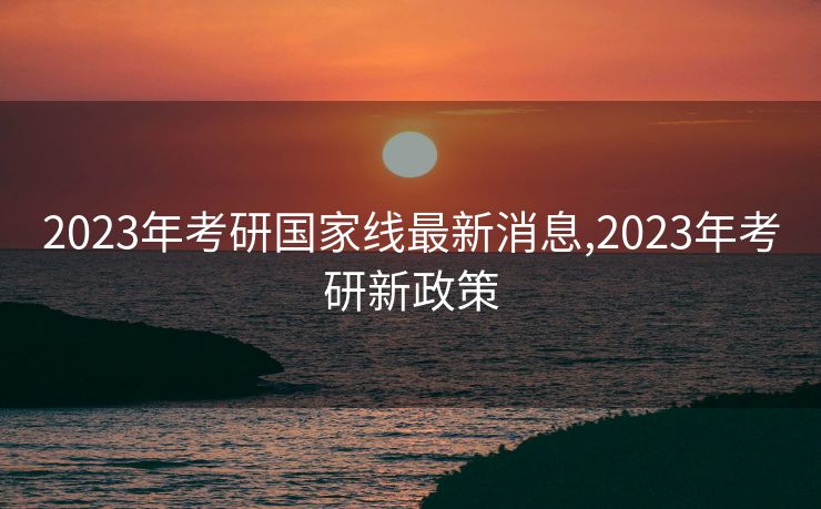 2023年考研国家线最新消息,2023年考研新政策