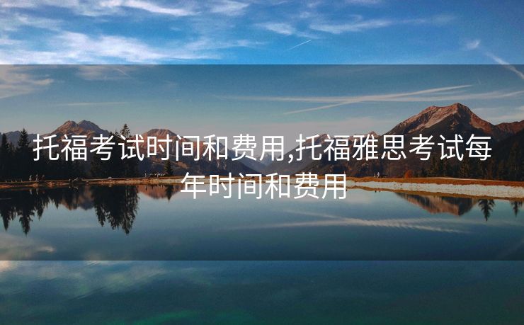 托福考试时间和费用,托福雅思考试每年时间和费用