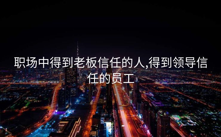 职场中得到老板信任的人,得到领导信任的员工