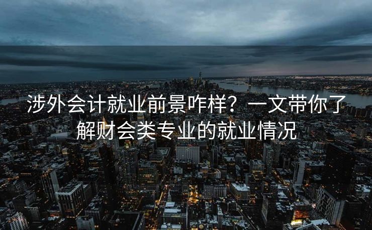 涉外会计就业前景咋样？一文带你了解财会类专业的就业情况