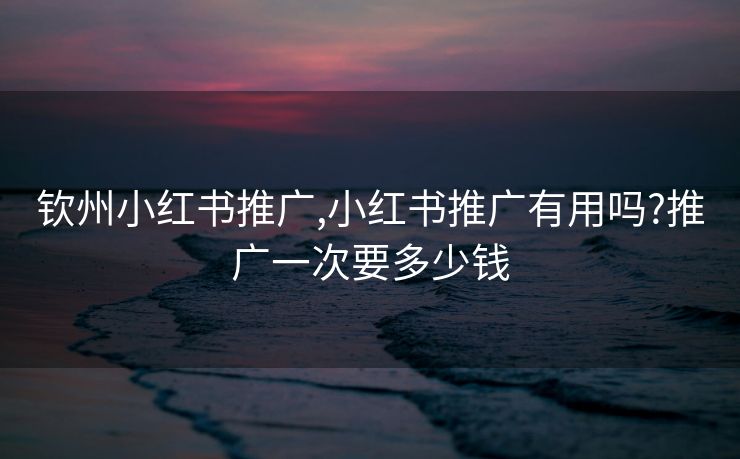 钦州小红书推广,小红书推广有用吗?推广一次要多少钱