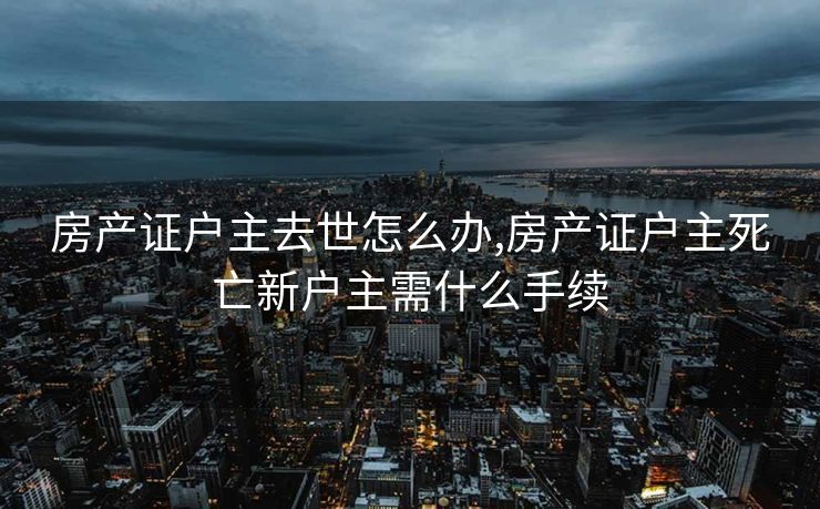 房产证户主去世怎么办,房产证户主死亡新户主需什么手续