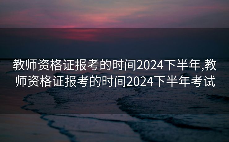 教师资格证报考的时间2024下半年,教师资格证报考的时间2024下半年考试